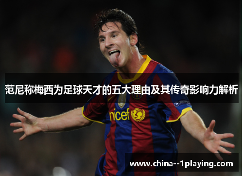 范尼称梅西为足球天才的五大理由及其传奇影响力解析