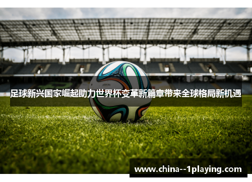 足球新兴国家崛起助力世界杯变革新篇章带来全球格局新机遇 足球新兴国家崛起助力世界杯变革新篇章带来全球格局新机遇