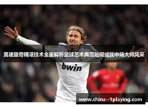 莫德里奇精湛技术全面解析足球艺术典范如何成就中场大师风采
