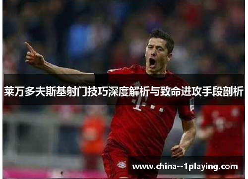 莱万多夫斯基射门技巧深度解析与致命进攻手段剖析