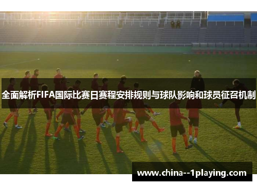 全面解析FIFA国际比赛日赛程安排规则与球队影响和球员征召机制