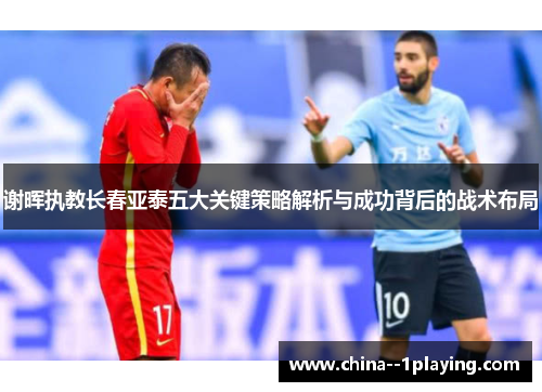 谢晖执教长春亚泰五大关键策略解析与成功背后的战术布局