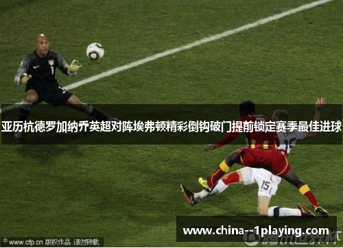 亚历杭德罗加纳乔英超对阵埃弗顿精彩倒钩破门提前锁定赛季最佳进球