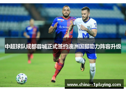 中超球队成都蓉城正式签约澳洲国脚助力阵容升级