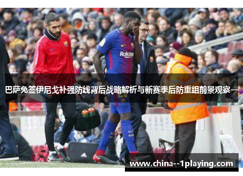 巴萨免签伊尼戈补强防线背后战略解析与新赛季后防重组前景观察一 巴萨免签伊尼戈补强防线背后战略解析与新赛季后防重组前景观察一