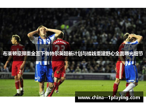 布莱顿豪掷重金签下鲁特尔英超新计划与锋线重建野心全面曝光细节