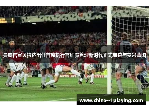 曼联官宣贝拉达出任首席执行官红魔管理新时代正式启幕与复兴蓝图