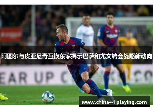 阿图尔与皮亚尼奇互换东家揭示巴萨和尤文转会战略新动向