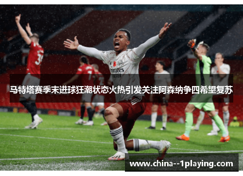 马特塔赛季末进球狂潮状态火热引发关注阿森纳争四希望复苏